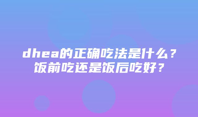 dhea的正确吃法是什么？饭前吃还是饭后吃好？