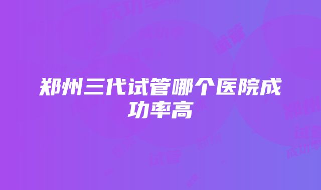 郑州三代试管哪个医院成功率高