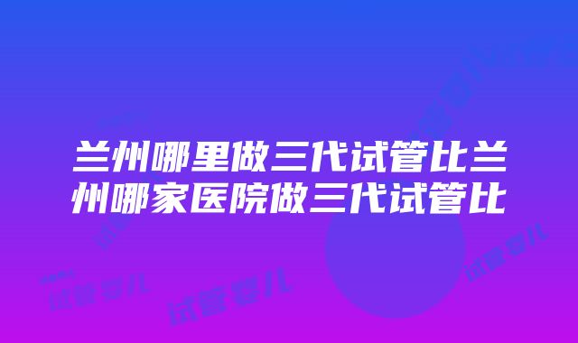 兰州哪里做三代试管比兰州哪家医院做三代试管比