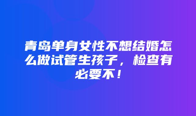 青岛单身女性不想结婚怎么做试管生孩子，检查有必要不！