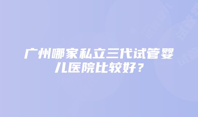 广州哪家私立三代试管婴儿医院比较好？