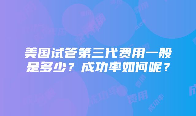 美国试管第三代费用一般是多少？成功率如何呢？