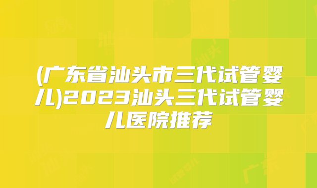 (广东省汕头市三代试管婴儿)2023汕头三代试管婴儿医院推荐