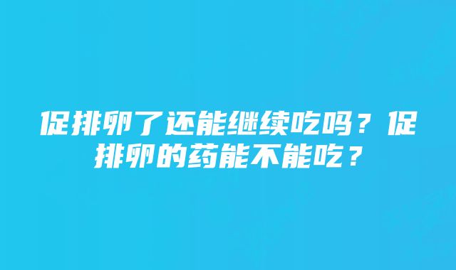 促排卵了还能继续吃吗？促排卵的药能不能吃？