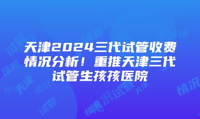 天津2024三代试管收费情况分析！重推天津三代试管生孩孩医院