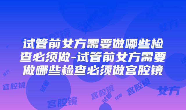 试管前女方需要做哪些检查必须做-试管前女方需要做哪些检查必须做宫腔镜