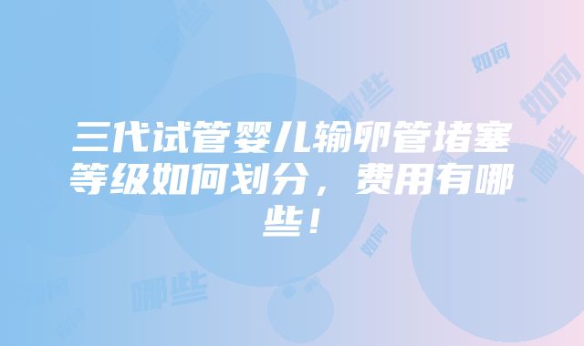 三代试管婴儿输卵管堵塞等级如何划分，费用有哪些！