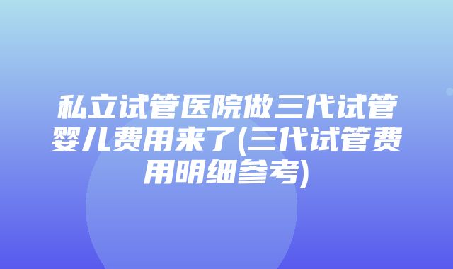 私立试管医院做三代试管婴儿费用来了(三代试管费用明细参考)