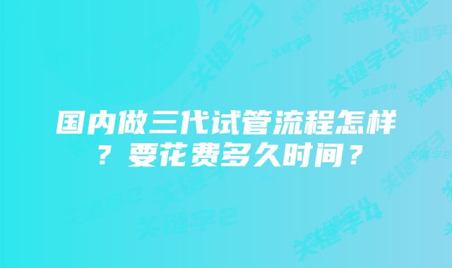 国内做三代试管流程怎样？要花费多久时间？