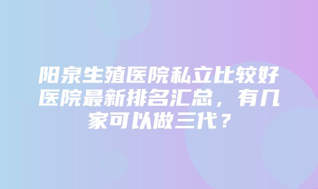 阳泉生殖医院私立比较好医院最新排名汇总，有几家可以做三代？