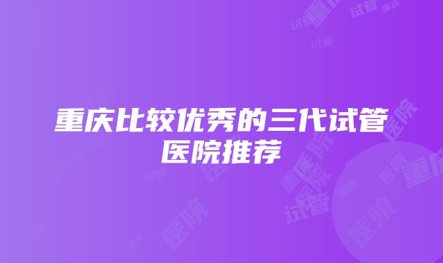 重庆比较优秀的三代试管医院推荐