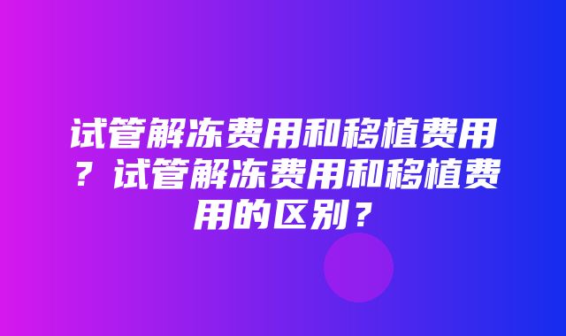 试管解冻费用和移植费用？试管解冻费用和移植费用的区别？