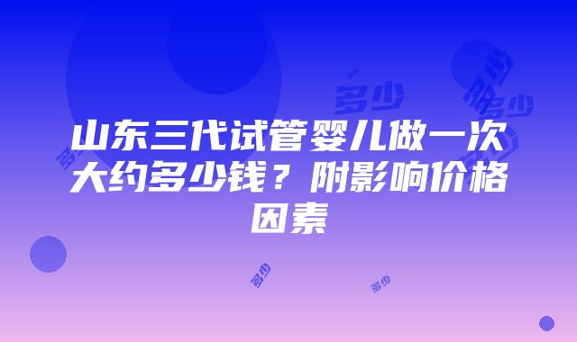 山东三代试管婴儿做一次大约多少钱？附影响价格因素