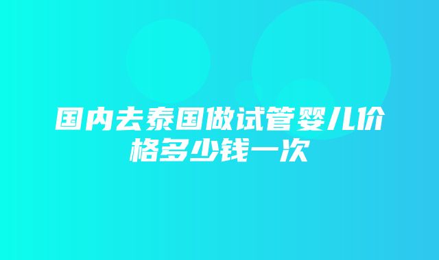 国内去泰国做试管婴儿价格多少钱一次