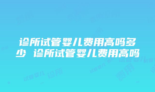 诊所试管婴儿费用高吗多少 诊所试管婴儿费用高吗