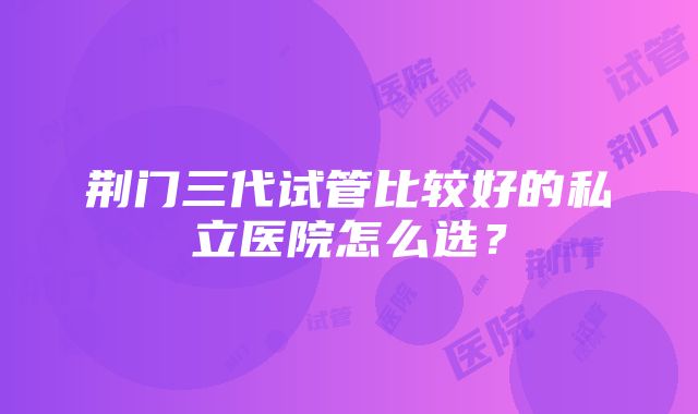 荆门三代试管比较好的私立医院怎么选？