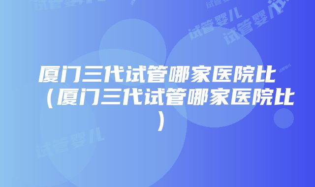 厦门三代试管哪家医院比（厦门三代试管哪家医院比）