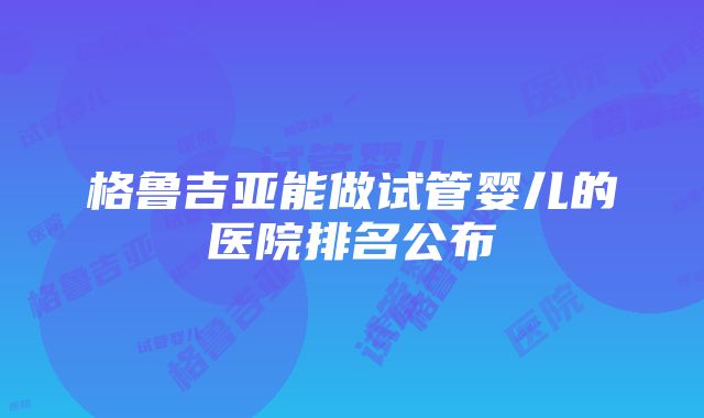 格鲁吉亚能做试管婴儿的医院排名公布