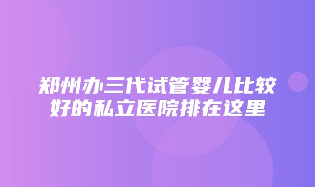 郑州办三代试管婴儿比较好的私立医院排在这里