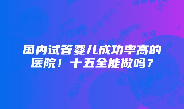 国内试管婴儿成功率高的医院！十五全能做吗？