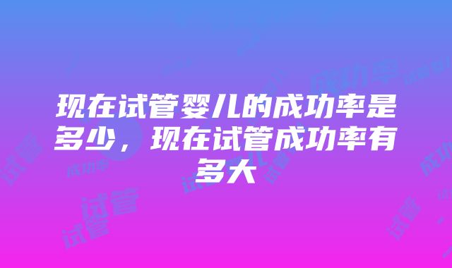 现在试管婴儿的成功率是多少，现在试管成功率有多大