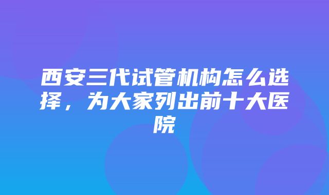 西安三代试管机构怎么选择，为大家列出前十大医院