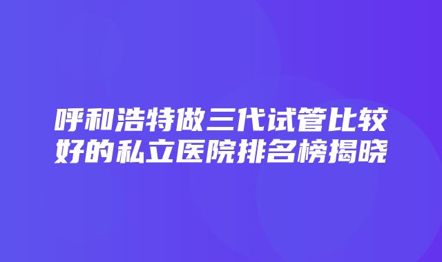 呼和浩特做三代试管比较好的私立医院排名榜揭晓