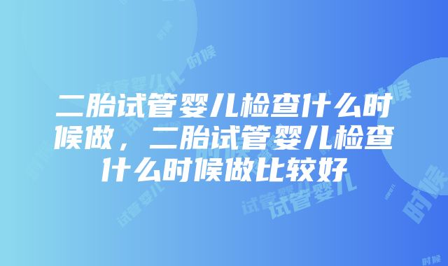 二胎试管婴儿检查什么时候做，二胎试管婴儿检查什么时候做比较好