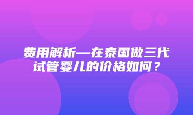 费用解析—在泰国做三代试管婴儿的价格如何？