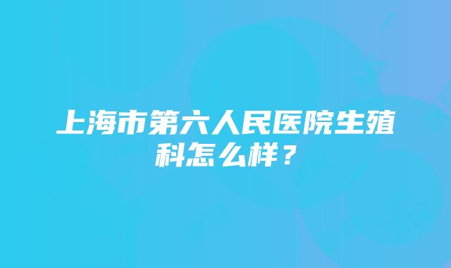 上海市第六人民医院生殖科怎么样？