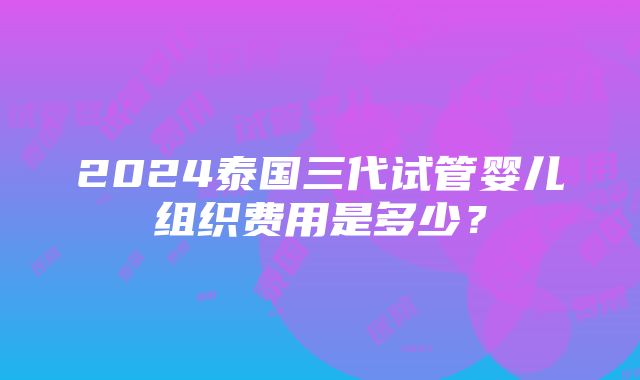 2024泰国三代试管婴儿组织费用是多少？