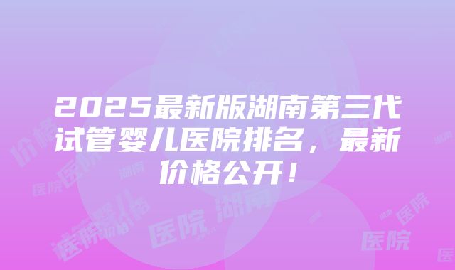 2025最新版湖南第三代试管婴儿医院排名，最新价格公开！