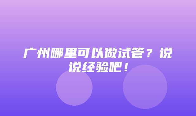 广州哪里可以做试管？说说经验吧！