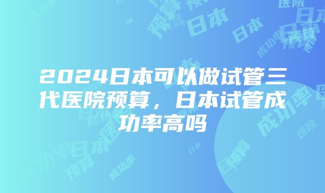 2024日本可以做试管三代医院预算，日本试管成功率高吗