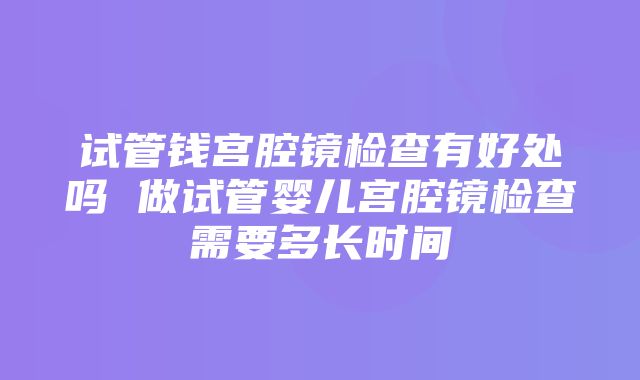 试管钱宫腔镜检查有好处吗 做试管婴儿宫腔镜检查需要多长时间