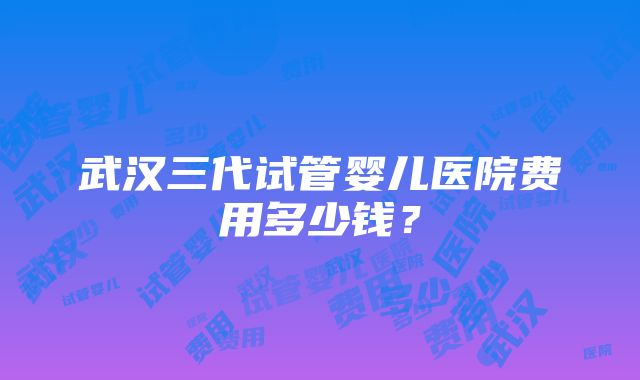 武汉三代试管婴儿医院费用多少钱？