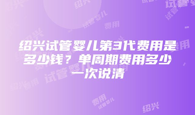 绍兴试管婴儿第3代费用是多少钱？单周期费用多少一次说清