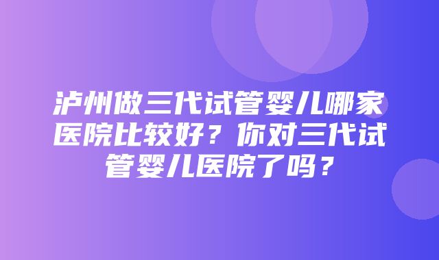 泸州做三代试管婴儿哪家医院比较好？你对三代试管婴儿医院了吗？