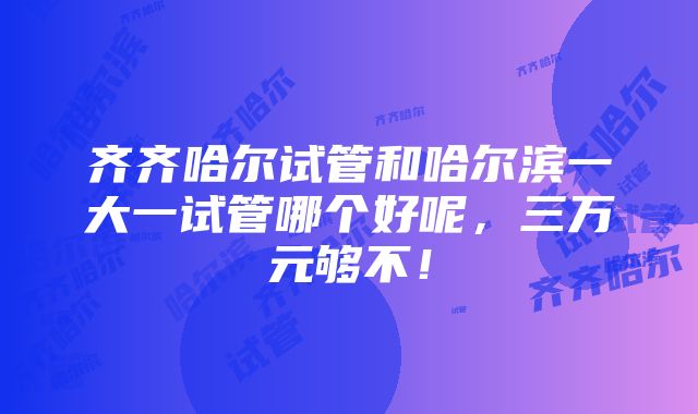 齐齐哈尔试管和哈尔滨一大一试管哪个好呢，三万元够不！