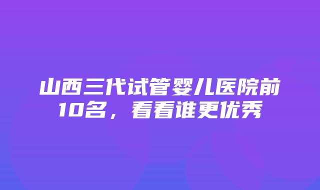 山西三代试管婴儿医院前10名，看看谁更优秀