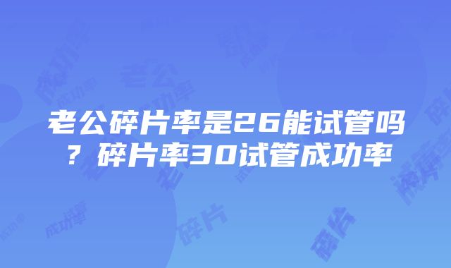 老公碎片率是26能试管吗？碎片率30试管成功率