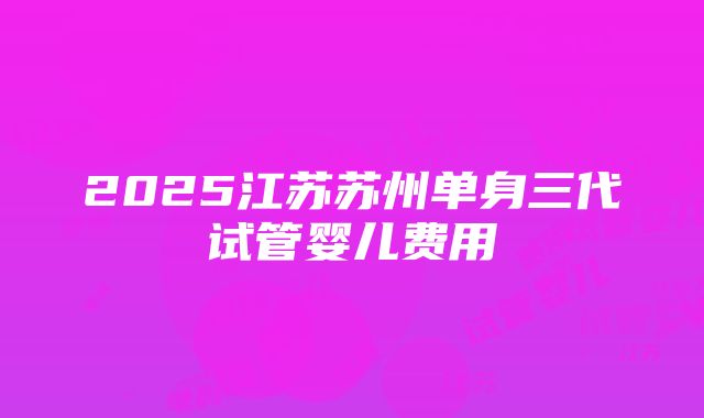 2025江苏苏州单身三代试管婴儿费用