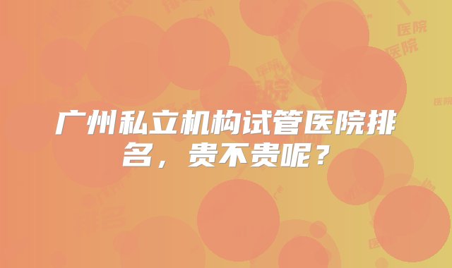 广州私立机构试管医院排名，贵不贵呢？