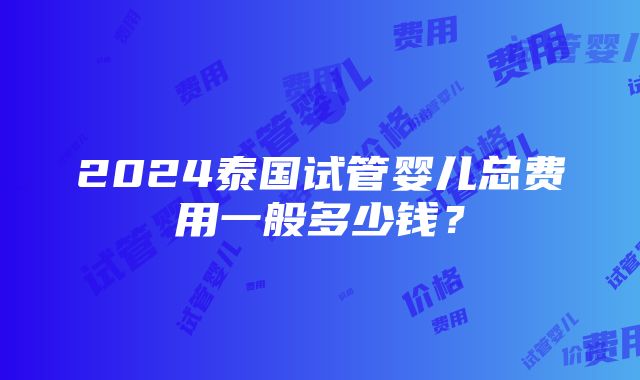 2024泰国试管婴儿总费用一般多少钱？