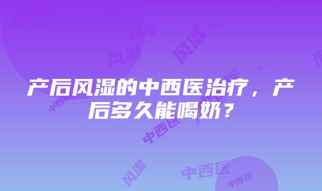 产后风湿的中西医治疗，产后多久能喝奶？