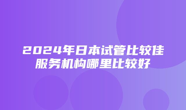 2024年日本试管比较佳服务机构哪里比较好