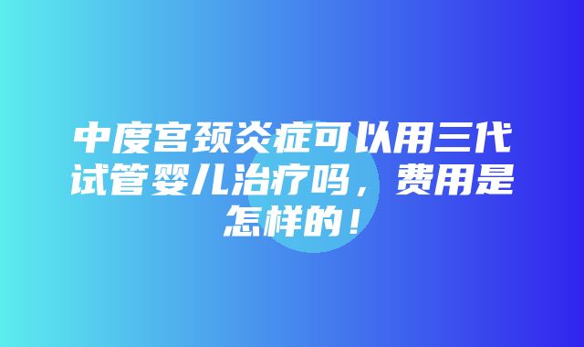 中度宫颈炎症可以用三代试管婴儿治疗吗，费用是怎样的！