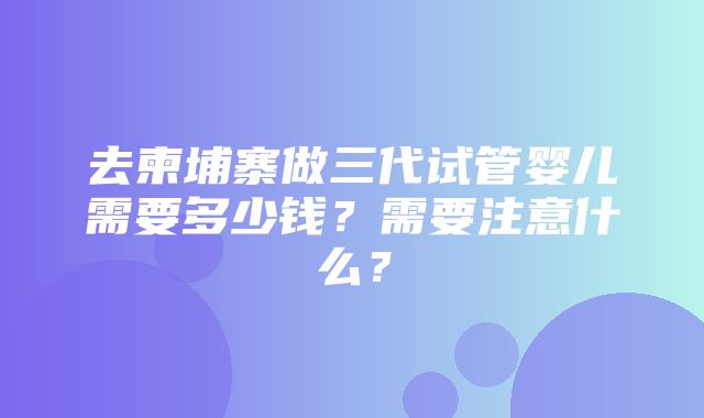 去柬埔寨做三代试管婴儿需要多少钱？需要注意什么？