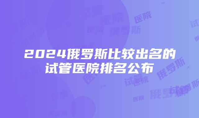 2024俄罗斯比较出名的试管医院排名公布