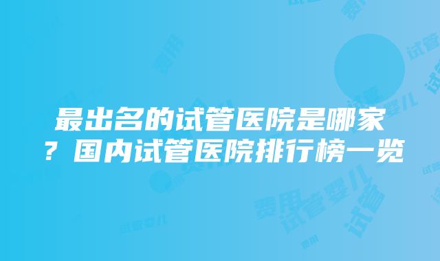 最出名的试管医院是哪家？国内试管医院排行榜一览